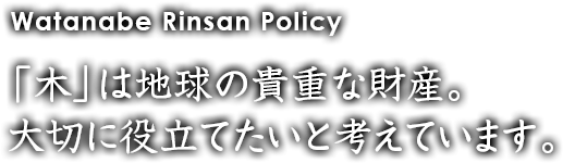 Watanabe Rinsan Policy 「木」は地球の貴重な財産。大切に役立てたいと考えています。
