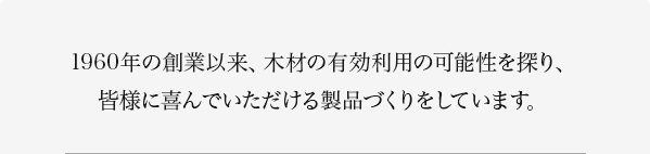 1960年の創業以来、木材の有効利用の可能性を探り、皆様に喜んでいただける製品づくりをしています。