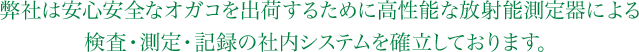 弊社は安心安全なオガコを出荷するために高性能な放射能測定器による検査・測定・記録の社内システムを確立しております。